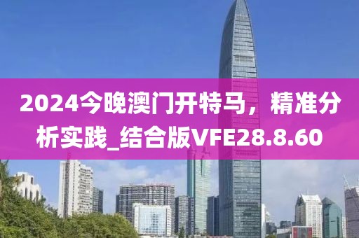 2024今晚澳门开特马，精准分析实践_结合版VFE28.8.60