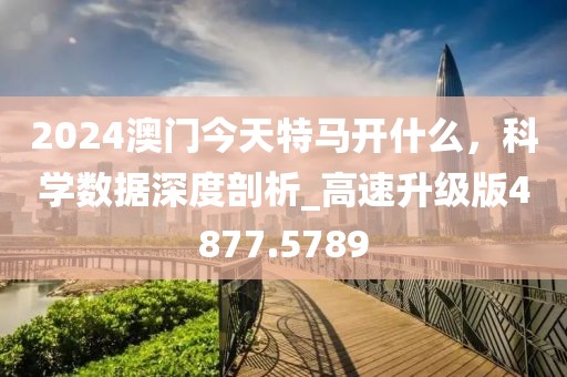 2024澳门今天特马开什么，科学数据深度剖析_高速升级版4877.5789