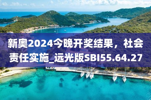 新奥2024今晚开奖结果，社会责任实施_远光版SBI55.64.27