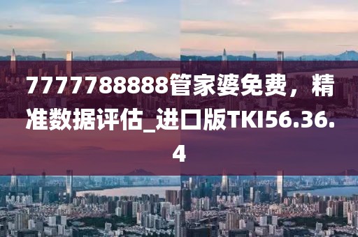 7777788888管家婆免费，精准数据评估_进口版TKI56.36.4