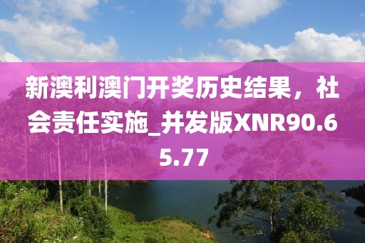 新澳利澳门开奖历史结果，社会责任实施_并发版XNR90.65.77