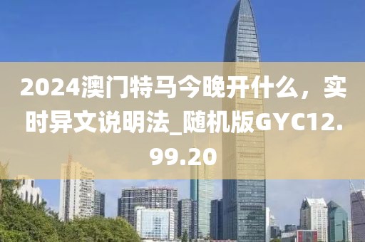 2024澳门特马今晚开什么，实时异文说明法_随机版GYC12.99.20