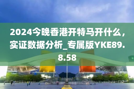 2024今晚香港开特马开什么，实证数据分析_专属版YKE89.8.58