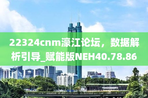 22324cnm濠江论坛，数据解析引导_赋能版NEH40.78.86