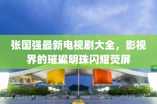 张国强最新电视剧大全，影视界的璀璨明珠闪耀荧屏