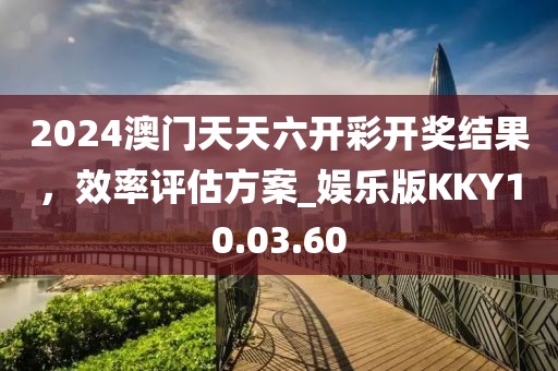 2024澳门天天六开彩开奖结果，效率评估方案_娱乐版KKY10.03.60