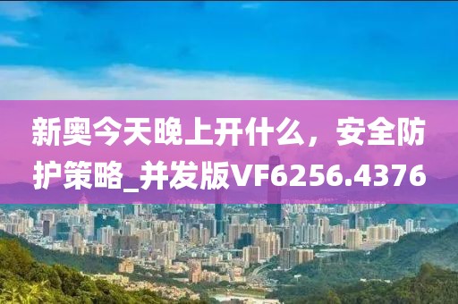 新奥今天晚上开什么，安全防护策略_并发版VF6256.4376