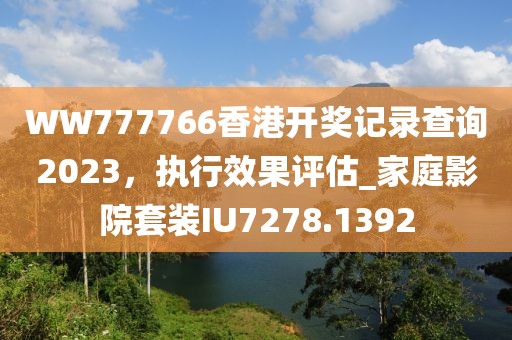 WW777766香港开奖记录查询2023，执行效果评估_家庭影院套装IU7278.1392