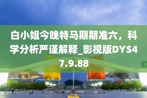 白小姐今晚特马期期准六，科学分析严谨解释_影视版DYS47.9.88