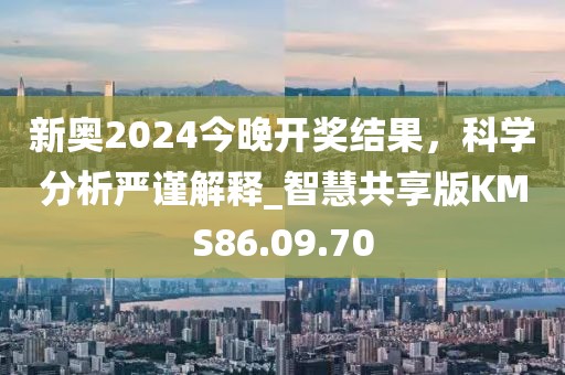 新奥2024今晚开奖结果，科学分析严谨解释_智慧共享版KMS86.09.70