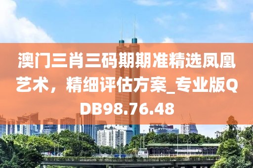 澳门三肖三码期期准精选凤凰艺术，精细评估方案_专业版QDB98.76.48