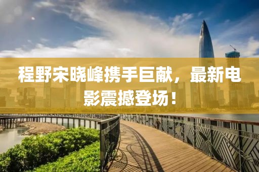 程野宋晓峰携手巨献，最新电影震撼登场！