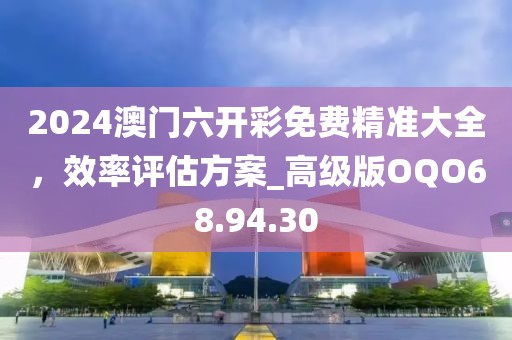2024澳门六开彩免费精准大全，效率评估方案_高级版OQO68.94.30