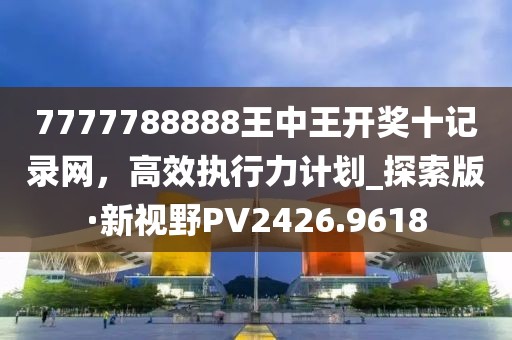 7777788888王中王开奖十记录网，高效执行力计划_探索版·新视野PV2426.9618