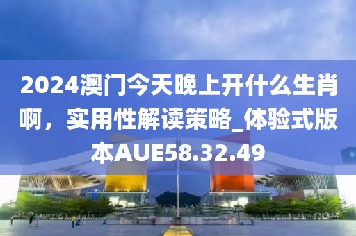 2024澳门今天晚上开什么生肖啊，实用性解读策略_体验式版本AUE58.32.49