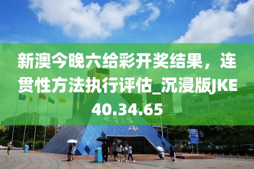新澳今晚六给彩开奖结果，连贯性方法执行评估_沉浸版JKE40.34.65