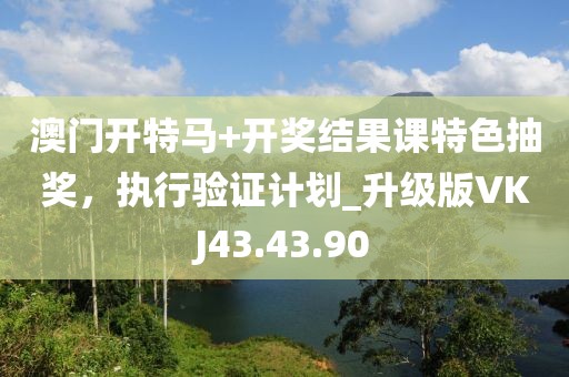 澳门开特马+开奖结果课特色抽奖，执行验证计划_升级版VKJ43.43.90