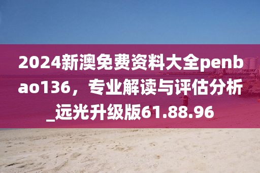 2024新澳免费资料大全penbao136，专业解读与评估分析_远光升级版61.88.96