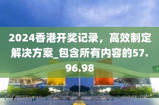 2024香港开奖记录，高效制定解决方案_包含所有内容的57.96.98