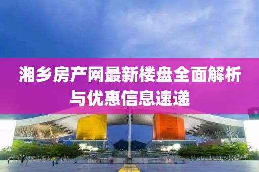 湘乡房产网最新楼盘全面解析与优惠信息速递