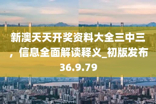 新澳天天开奖资料大全三中三，信息全面解读释义_初版发布36.9.79