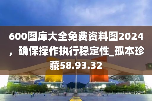 600图库大全免费资料图2024，确保操作执行稳定性_孤本珍藏58.93.32