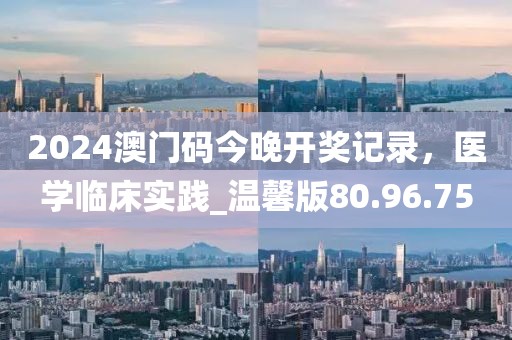 2024澳门码今晚开奖记录，医学临床实践_温馨版80.96.75