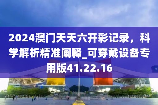 2024澳门天天六开彩记录，科学解析精准阐释_可穿戴设备专用版41.22.16