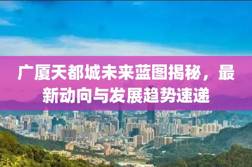 广厦天都城未来蓝图揭秘，最新动向与发展趋势速递