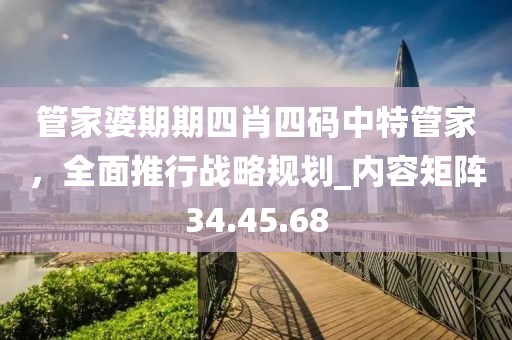 管家婆期期四肖四码中特管家，全面推行战略规划_内容矩阵34.45.68