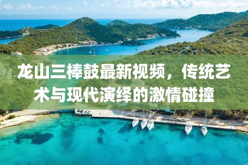龙山三棒鼓最新视频，传统艺术与现代演绎的激情碰撞