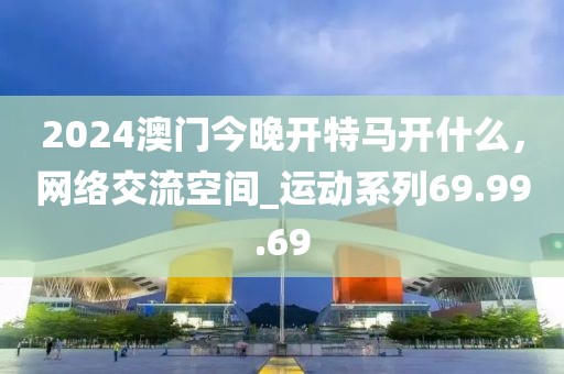 2024澳门今晚开特马开什么，网络交流空间_运动系列69.99.69