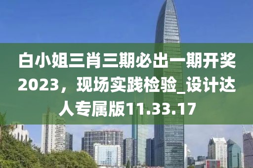 白小姐三肖三期必出一期开奖2023，现场实践检验_设计达人专属版11.33.17