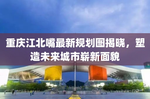 重庆江北嘴最新规划图揭晓，塑造未来城市崭新面貌
