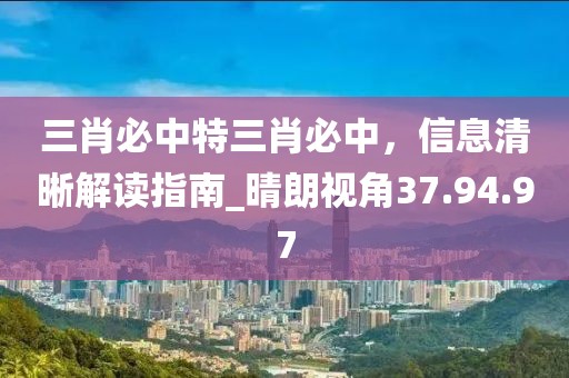三肖必中特三肖必中，信息清晰解读指南_晴朗视角37.94.97