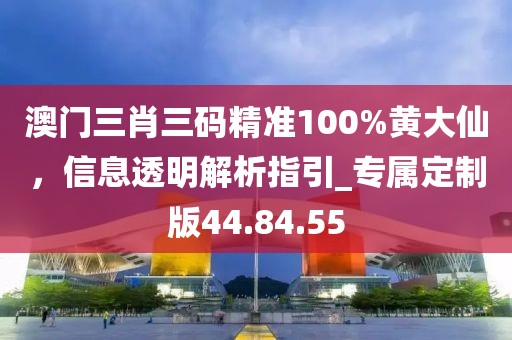 澳门三肖三码精准100%黄大仙，信息透明解析指引_专属定制版44.84.55