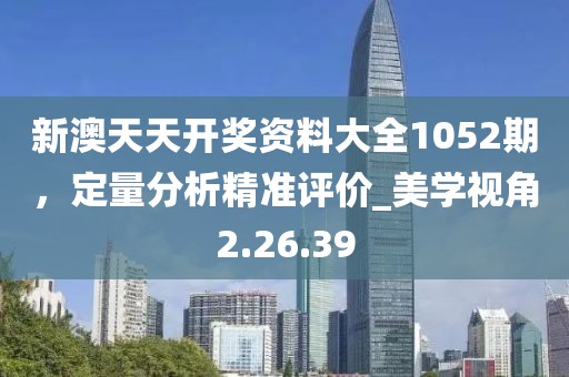 新澳天天开奖资料大全1052期，定量分析精准评价_美学视角2.26.39