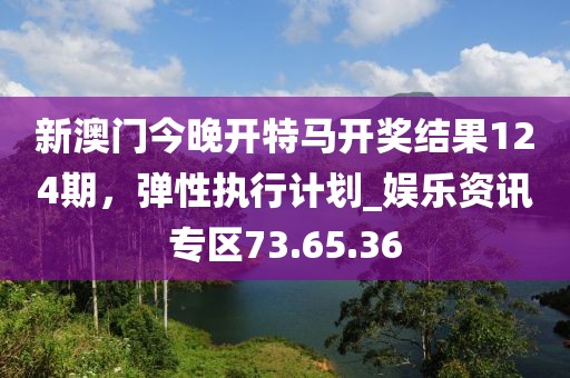 新澳门今晚开特马开奖结果124期，弹性执行计划_娱乐资讯专区73.65.36