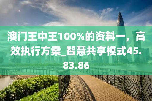 澳门王中王100%的资料一，高效执行方案_智慧共享模式45.83.86
