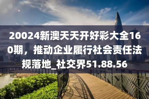 20024新澳天天开好彩大全160期，推动企业履行社会责任法规落地_社交界51.88.56