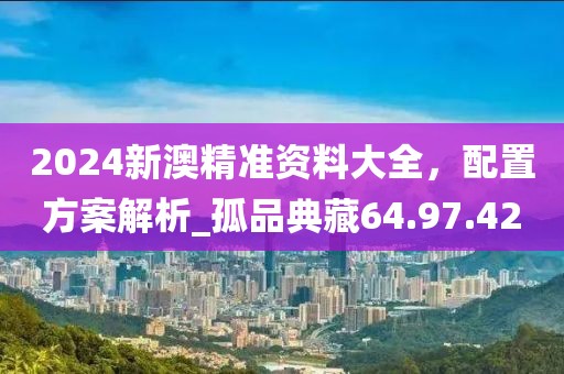 2024新澳精准资料大全，配置方案解析_孤品典藏64.97.42