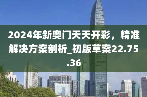 2024年新奥门天天开彩，精准解决方案剖析_初版草案22.75.36