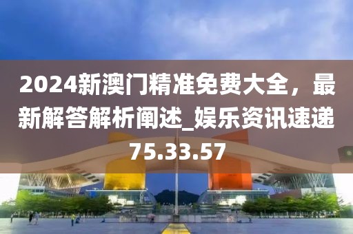 2024新澳门精准免费大全，最新解答解析阐述_娱乐资讯速递75.33.57