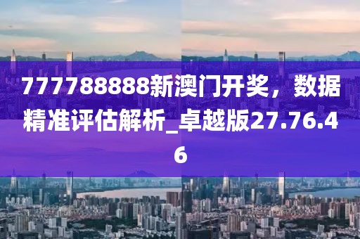 777788888新澳门开奖，数据精准评估解析_卓越版27.76.46