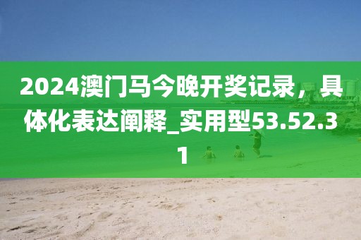 2024澳门马今晚开奖记录，具体化表达阐释_实用型53.52.31