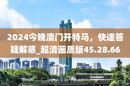 2024今晚澳门开特马，快速答疑解惑_超清画质版45.28.66