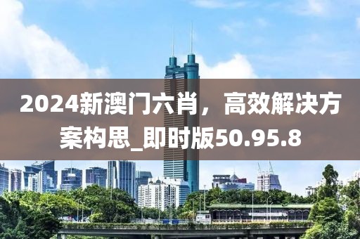 2024新澳门六肖，高效解决方案构思_即时版50.95.8