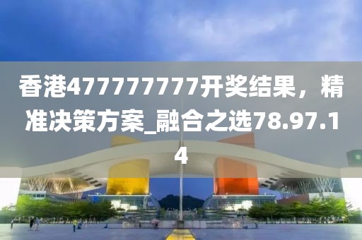香港477777777开奖结果，精准决策方案_融合之选78.97.14