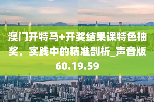 澳门开特马+开奖结果课特色抽奖，实践中的精准剖析_声音版60.19.59