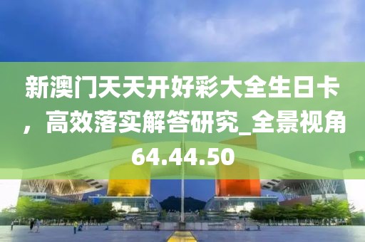 新澳门天天开好彩大全生日卡，高效落实解答研究_全景视角64.44.50
